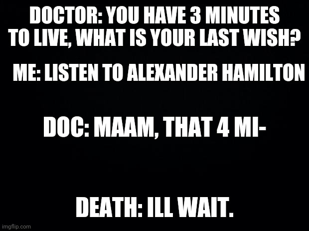 Black background | DOCTOR: YOU HAVE 3 MINUTES TO LIVE, WHAT IS YOUR LAST WISH? ME: LISTEN TO ALEXANDER HAMILTON; DOC: MAAM, THAT 4 MI-; DEATH: ILL WAIT. | image tagged in black background | made w/ Imgflip meme maker