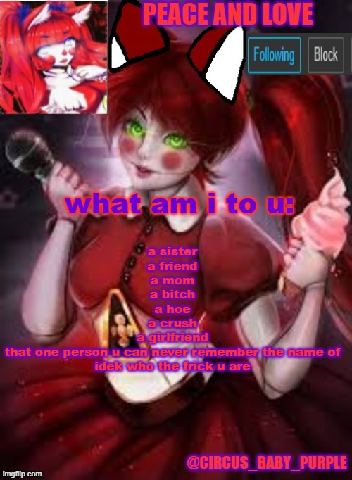idk | what am i to u:; a sister
a friend
a mom
a bitch
a hoe
a crush
a girlfriend
that one person u can never remember the name of
idek who the frick u are | image tagged in circus baby furry style | made w/ Imgflip meme maker