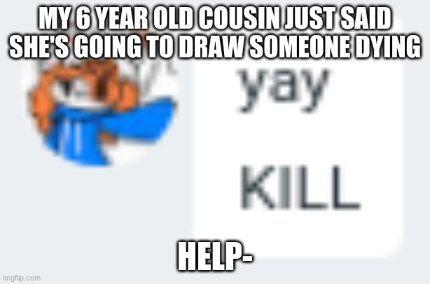Aria yay KILL | MY 6 YEAR OLD COUSIN JUST SAID SHE'S GOING TO DRAW SOMEONE DYING; HELP- | image tagged in aria yay kill | made w/ Imgflip meme maker