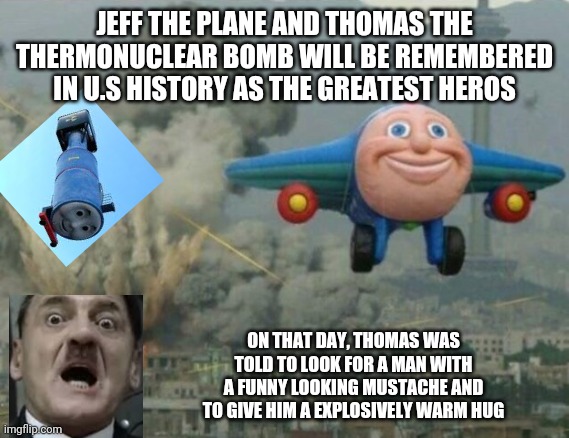 Bombs away | JEFF THE PLANE AND THOMAS THE THERMONUCLEAR BOMB WILL BE REMEMBERED IN U.S HISTORY AS THE GREATEST HEROS; ON THAT DAY, THOMAS WAS TOLD TO LOOK FOR A MAN WITH A FUNNY LOOKING MUSTACHE AND TO GIVE HIM A EXPLOSIVELY WARM HUG | image tagged in funny memes,stupid,adolf hitler,history | made w/ Imgflip meme maker