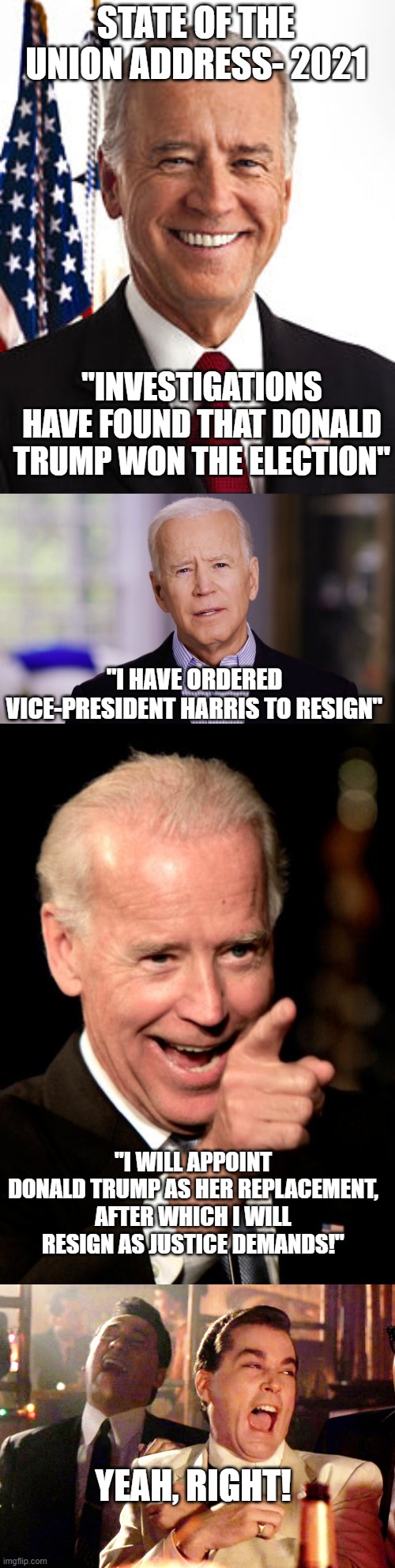 State of the Union | STATE OF THE UNION ADDRESS- 2021; "INVESTIGATIONS HAVE FOUND THAT DONALD TRUMP WON THE ELECTION"; "I HAVE ORDERED VICE-PRESIDENT HARRIS TO RESIGN"; "I WILL APPOINT DONALD TRUMP AS HER REPLACEMENT, AFTER WHICH I WILL RESIGN AS JUSTICE DEMANDS!"; YEAH, RIGHT! | image tagged in memes,joe biden,joe biden 2020,smilin biden,good fellas hilarious | made w/ Imgflip meme maker