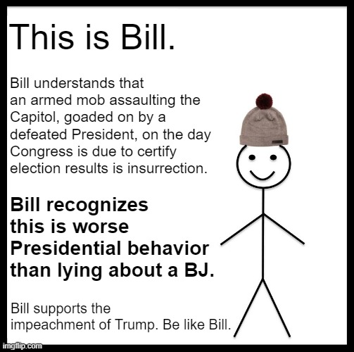 He's only a Bill, but he's sitting up on Capitol Hill. And Bill votes impeach. | This is Bill. Bill understands that an armed mob assaulting the Capitol, goaded on by a defeated President, on the day Congress is due to certify election results is insurrection. Bill recognizes this is worse Presidential behavior than lying about a BJ. Bill supports the impeachment of Trump. Be like Bill. | image tagged in memes,be like bill,impeach trump,impeachment,impeach,trump impeachment | made w/ Imgflip meme maker