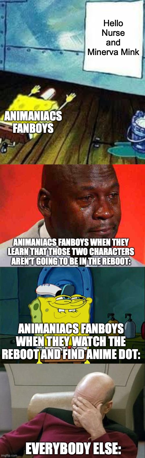 Animaniacs fanboys in a nutshell. (I'll do one on fangirls later) | Hello Nurse and Minerva Mink; ANIMANIACS FANBOYS; ANIMANIACS FANBOYS WHEN THEY LEARN THAT THOSE TWO CHARACTERS AREN'T GOING TO BE IN THE REBOOT:; ANIMANIACS FANBOYS WHEN THEY WATCH THE REBOOT AND FIND ANIME DOT:; EVERYBODY ELSE: | image tagged in spongebob worship,crying michael jordan,memes,don't you squidward,captain picard facepalm,animaniacs | made w/ Imgflip meme maker