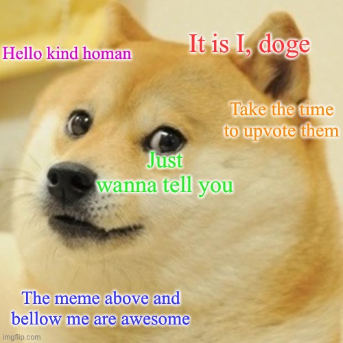 I am just a humble doge | It is I, doge; Hello kind homan; Take the time to upvote them; Just wanna tell you; The meme above and bellow me are awesome | image tagged in memes,doge,upvote | made w/ Imgflip meme maker