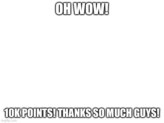 Yey | OH WOW! 10K POINTS! THANKS SO MUCH GUYS! | image tagged in blank white template | made w/ Imgflip meme maker