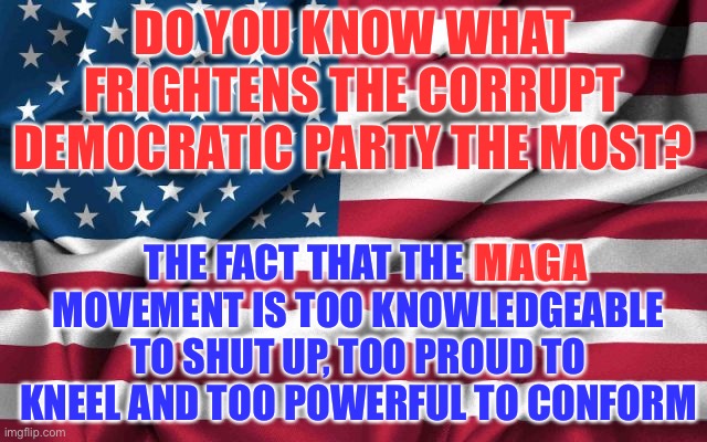 Democrats are Frightened | DO YOU KNOW WHAT FRIGHTENS THE CORRUPT DEMOCRATIC PARTY THE MOST? THE FACT THAT THE MAGA MOVEMENT IS TOO KNOWLEDGEABLE TO SHUT UP, TOO PROUD TO KNEEL AND TOO POWERFUL TO CONFORM; MAGA | image tagged in maga | made w/ Imgflip meme maker