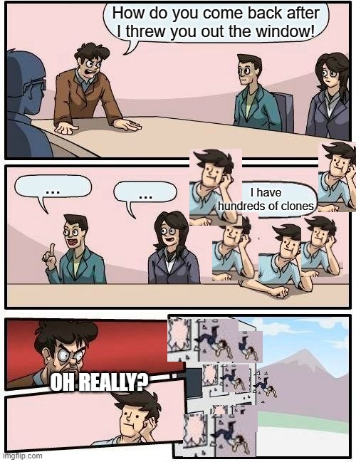 Boardroom Meeting Suggestion | How do you come back after I threw you out the window! ... ... I have hundreds of clones; OH REALLY? | image tagged in memes,boardroom meeting suggestion | made w/ Imgflip meme maker