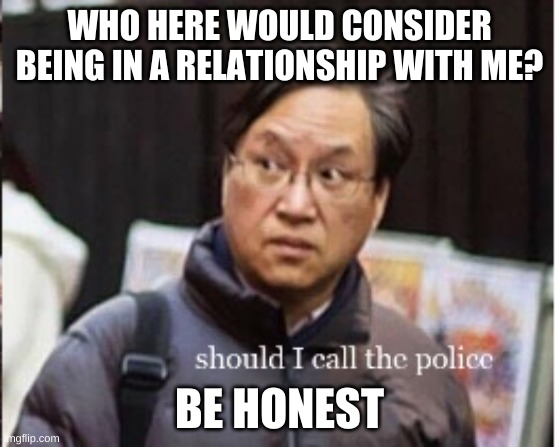 should I call the police | WHO HERE WOULD CONSIDER BEING IN A RELATIONSHIP WITH ME? BE HONEST | image tagged in should i call the police | made w/ Imgflip meme maker