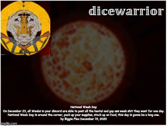 Urban Dictionary | National Weeb Day
On December 23, all Weebs in your discord are able to post all the hentai and gay ass weeb shit they want for one day.
National Weeb Day is around the corner, pack up your supplies, stock up on food, this day is gonna be a long one.
by Biggie Flex December 19, 2020 | image tagged in dice template 2 1 | made w/ Imgflip meme maker