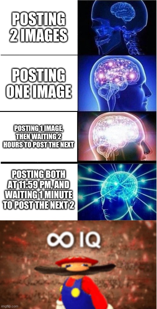 big brain time | POSTING 2 IMAGES; POSTING ONE IMAGE; POSTING 1 IMAGE, THEN WAITING 2 HOURS TO POST THE NEXT; POSTING BOTH AT 11:59 PM, AND WAITING 1 MINUTE TO POST THE NEXT 2 | image tagged in memes,expanding brain,infinite iq,big brain,imgflip,no one will search up this tag | made w/ Imgflip meme maker