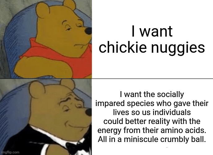 So true... | I want chickie nuggies; I want the socially impared species who gave their lives so us individuals could better reality with the energy from their amino acids. All in a miniscule crumbly ball. | image tagged in memes,tuxedo winnie the pooh | made w/ Imgflip meme maker