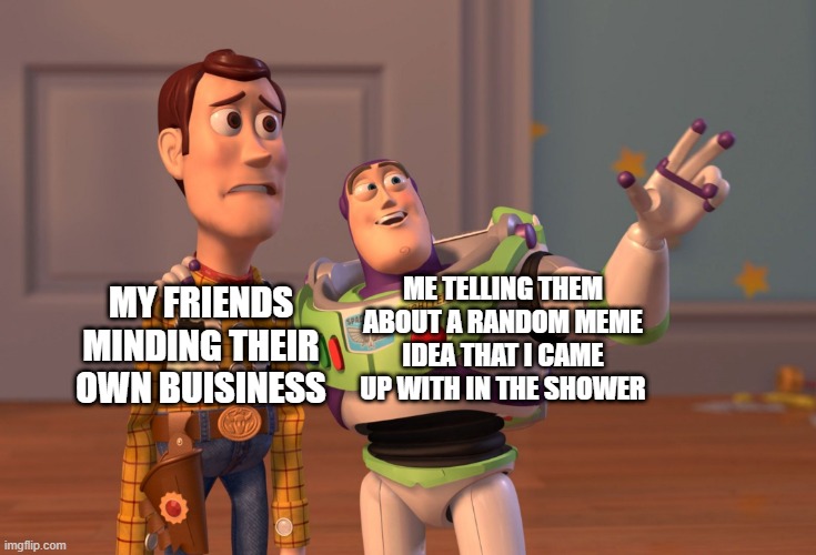 they never like it | ME TELLING THEM ABOUT A RANDOM MEME IDEA THAT I CAME UP WITH IN THE SHOWER; MY FRIENDS MINDING THEIR OWN BUISINESS | image tagged in memes,x x everywhere | made w/ Imgflip meme maker