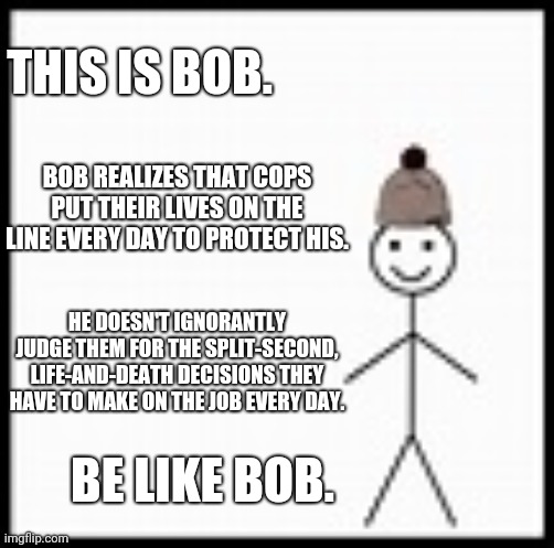 be like bob | THIS IS BOB. BOB REALIZES THAT COPS PUT THEIR LIVES ON THE LINE EVERY DAY TO PROTECT HIS. HE DOESN'T IGNORANTLY JUDGE THEM FOR THE SPLIT-SECOND, LIFE-AND-DEATH DECISIONS THEY HAVE TO MAKE ON THE JOB EVERY DAY. BE LIKE BOB. | image tagged in be like bob | made w/ Imgflip meme maker