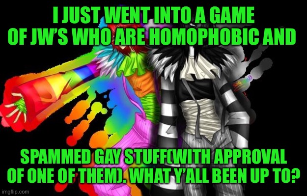 I’ll explain more of anyone’s curious. I had much fun | I JUST WENT INTO A GAME OF JW’S WHO ARE HOMOPHOBIC AND; SPAMMED GAY STUFF(WITH APPROVAL OF ONE OF THEM). WHAT Y’ALL BEEN UP TO? | made w/ Imgflip meme maker
