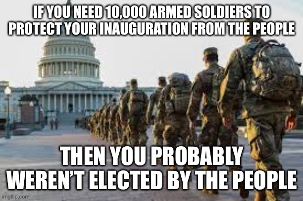 Inauguration 2021 | IF YOU NEED 10,000 ARMED SOLDIERS TO PROTECT YOUR INAUGURATION FROM THE PEOPLE; THEN YOU PROBABLY WEREN’T ELECTED BY THE PEOPLE | image tagged in 2021 | made w/ Imgflip meme maker
