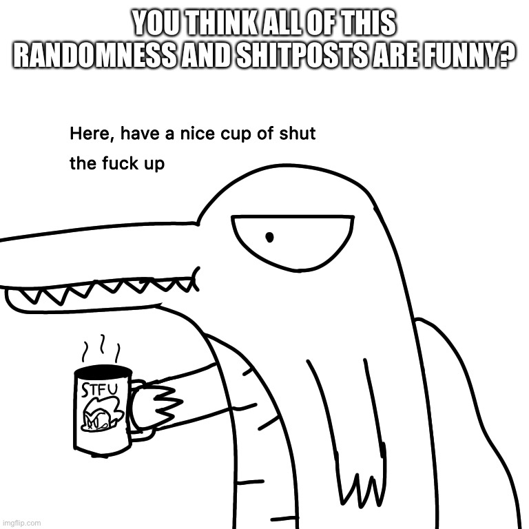 Just asking... thats it | YOU THINK ALL OF THIS RANDOMNESS AND SHITPOSTS ARE FUNNY? | image tagged in here have a nice cup of stfu | made w/ Imgflip meme maker