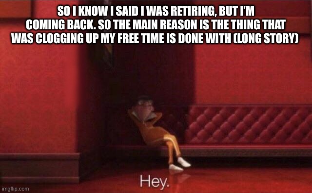 Hey. | SO I KNOW I SAID I WAS RETIRING, BUT I’M COMING BACK. SO THE MAIN REASON IS THE THING THAT WAS CLOGGING UP MY FREE TIME IS DONE WITH (LONG STORY) | image tagged in hey | made w/ Imgflip meme maker