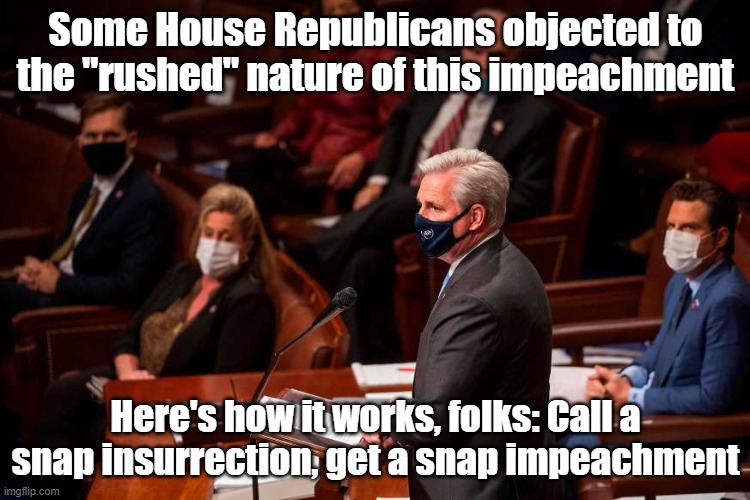 How much "investigating" do we really need in order to impeach Trump for a coup that unfolded right in front of our eyes? | Some House Republicans objected to the "rushed" nature of this impeachment; Here's how it works, folks: Call a snap insurrection, get a snap impeachment | image tagged in kevin mccarthy impeachment,impeach trump,impeachment,impeach,trump impeachment,congress | made w/ Imgflip meme maker