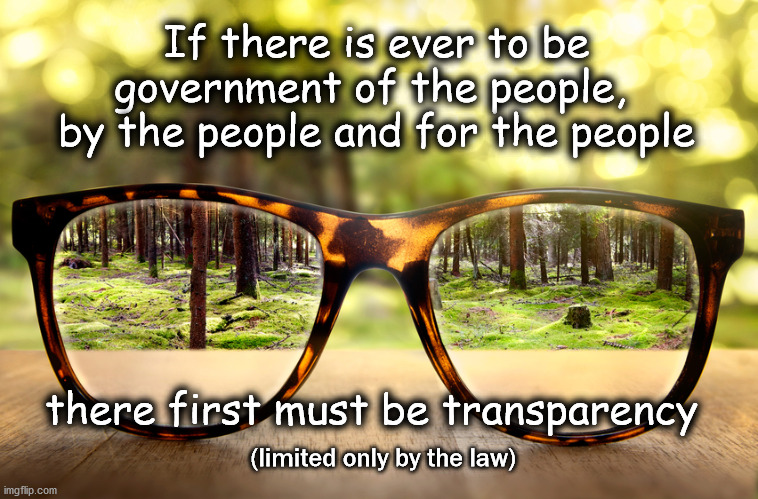 transparency in government | If there is ever to be
government of the people, 
by the people and for the people; there first must be transparency; (limited only by the law) | image tagged in politics | made w/ Imgflip meme maker