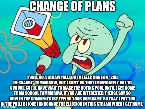 What I'm Saying Is The Election For 2nd In-Charge Will Start After I Get Home From School (this is very important) | CHANGE OF PLANS; I WILL DO A STRAWPOLL FOR THE ELECTION FOR "2ND IN-CHARGE" TOMMOROW, BUT I CAN'T DO THAT IMMEDIATELY DUE TO SCHOOL, SO I'LL HAVE WAIT TO MAKE THE VOTING POOL UNTIL I GET HOME FROM SCHOOL TOMMOROW. IF YOU ARE INTERESTED, PLEASE SAY SO NOW IN THE COMMENTS (BY TYPING YOUR USERNAME, SO THAT I PUT YOU IN THE POLL) BEFORE I ANNOUNCE THE ELECTION IN THIS STREAM WHEN I GET HOME. | image tagged in squidward megaphone | made w/ Imgflip meme maker