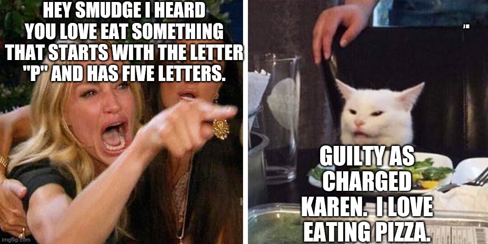 Smudge the cat | HEY SMUDGE I HEARD YOU LOVE EAT SOMETHING THAT STARTS WITH THE LETTER "P" AND HAS FIVE LETTERS. J M; GUILTY AS CHARGED KAREN.  I LOVE EATING PIZZA. | image tagged in smudge the cat | made w/ Imgflip meme maker