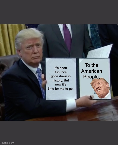 Trump, the President, Devil, and Meme, is gon | It’s been fun. I’ve gone down in history. But now it’s time for me to go. To the American People, | image tagged in memes,trump bill signing | made w/ Imgflip meme maker