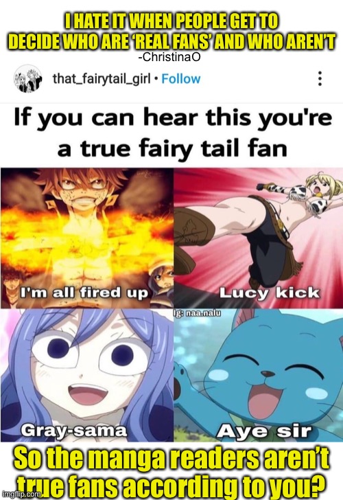 Jokes shall remain jokes | I HATE IT WHEN PEOPLE GET TO DECIDE WHO ARE ‘REAL FANS’ AND WHO AREN’T; -ChristinaO; So the manga readers aren’t true fans according to you? | image tagged in fairy tail,fairy tail meme,fairy tail guild,manga,manga readers,gatekeepers | made w/ Imgflip meme maker