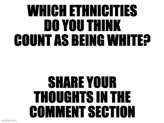 You can also check out my opinion in the comments if you want | WHICH ETHNICITIES DO YOU THINK COUNT AS BEING WHITE? SHARE YOUR THOUGHTS IN THE COMMENT SECTION | image tagged in memes,politics,race,white people | made w/ Imgflip meme maker