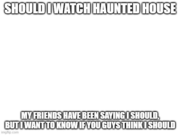 should i | SHOULD I WATCH HAUNTED HOUSE; MY FRIENDS HAVE BEEN SAYING I SHOULD, BUT I WANT TO KNOW IF YOU GUYS THINK I SHOULD | image tagged in blank white template | made w/ Imgflip meme maker