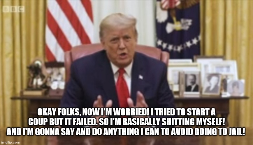 Crappin Myself |  OKAY FOLKS, NOW I'M WORRIED! I TRIED TO START A COUP BUT IT FAILED. SO I'M BASICALLY SHITTING MYSELF! AND I'M GONNA SAY AND DO ANYTHING I CAN TO AVOID GOING TO JAIL! | image tagged in donald trump,trump,coup,worried,scared kid,baby trump | made w/ Imgflip meme maker