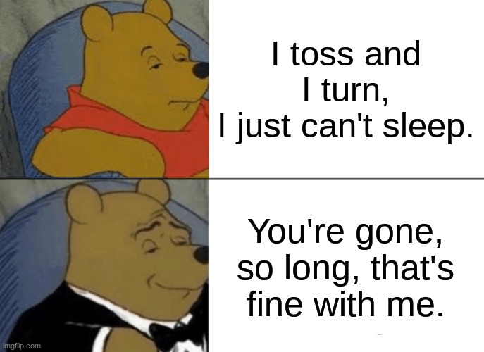 I Toss and I Turn | I toss and I turn,
I just can't sleep. You're gone, so long, that's fine with me. | image tagged in memes,tuxedo winnie the pooh | made w/ Imgflip meme maker