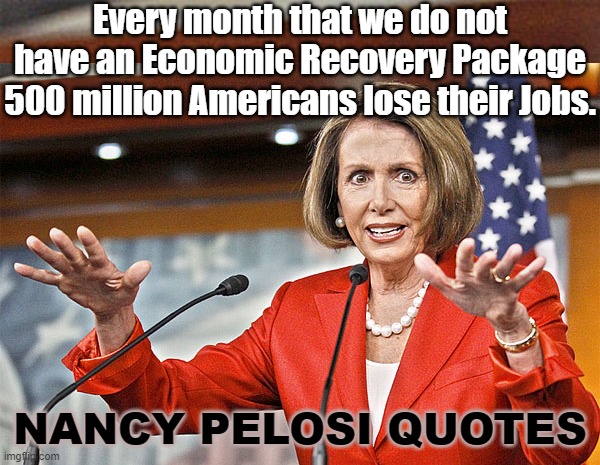 Nancy Embodies The Genius That Is Democrat. | Every month that we do not have an Economic Recovery Package 500 million Americans lose their Jobs. NANCY PELOSI QUOTES | image tagged in nancy pelosi is crazy,nancy pelosi wtf,nancy says what,economic recovery package | made w/ Imgflip meme maker