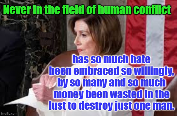 Never in the Field of Human Conflict and Hate | Never in the field of human conflict; has so much hate been embraced so willingly, by so many and so much money been wasted in the lust to destroy just one man. Yarra Man | image tagged in trump pelosi | made w/ Imgflip meme maker