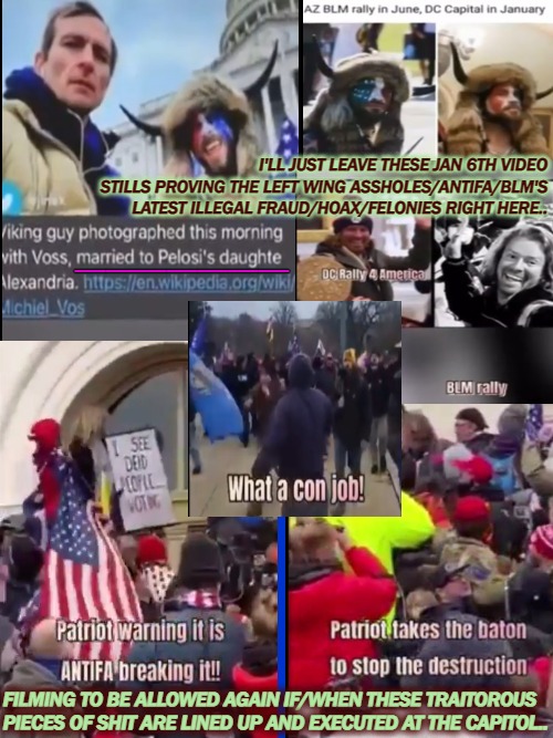 2ND FRAUD IN 2 MONTHS(that we know of..) | I'LL JUST LEAVE THESE JAN 6TH VIDEO STILLS PROVING THE LEFT WING ASSHOLES/ANTIFA/BLM'S LATEST ILLEGAL FRAUD/HOAX/FELONIES RIGHT HERE.. _______; FILMING TO BE ALLOWED AGAIN IF/WHEN THESE TRAITOROUS
PIECES OF SHIT ARE LINED UP AND EXECUTED AT THE CAPITOL.. | image tagged in regressive left,the lowest scum in history,democratic convention,i love democracy,trump 2020,joe biden worries | made w/ Imgflip meme maker