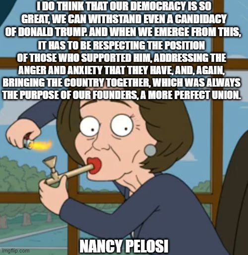 Nancy is a Visionary, Yeah! Except that's not what is happening. | I DO THINK THAT OUR DEMOCRACY IS SO GREAT, WE CAN WITHSTAND EVEN A CANDIDACY OF DONALD TRUMP. AND WHEN WE EMERGE FROM THIS, IT HAS TO BE RESPECTING THE POSITION OF THOSE WHO SUPPORTED HIM, ADDRESSING THE ANGER AND ANXIETY THAT THEY HAVE, AND, AGAIN, BRINGING THE COUNTRY TOGETHER, WHICH WAS ALWAYS THE PURPOSE OF OUR FOUNDERS, A MORE PERFECT UNION. NANCY PELOSI | image tagged in nancy pelosi | made w/ Imgflip meme maker