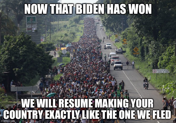 Migrant Caravan | NOW THAT BIDEN HAS WON; WE WILL RESUME MAKING YOUR COUNTRY EXACTLY LIKE THE ONE WE FLED | image tagged in migrant caravan,biden,illegal immigration,hispanic,memes | made w/ Imgflip meme maker