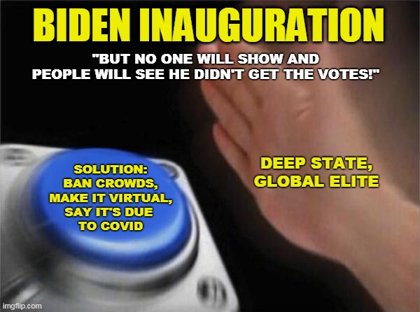 Blame Covid | BIDEN INAUGURATION; "BUT NO ONE WILL SHOW AND 
PEOPLE WILL SEE HE DIDN'T GET THE VOTES!"; DEEP STATE,
GLOBAL ELITE; SOLUTION:
BAN CROWDS,
MAKE IT VIRTUAL,
SAY IT'S DUE 
TO COVID | image tagged in memes,blank nut button | made w/ Imgflip meme maker