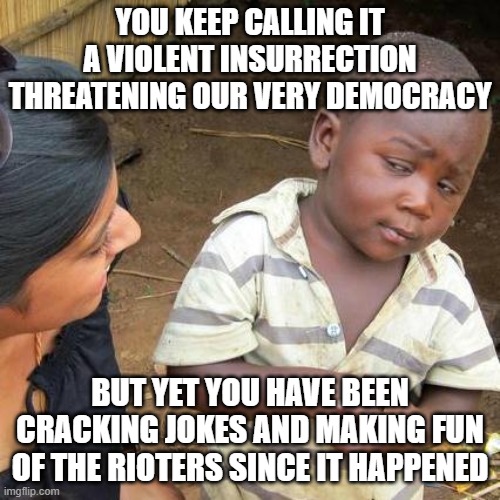 Not really sure what to think | YOU KEEP CALLING IT A VIOLENT INSURRECTION THREATENING OUR VERY DEMOCRACY; BUT YET YOU HAVE BEEN CRACKING JOKES AND MAKING FUN OF THE RIOTERS SINCE IT HAPPENED | image tagged in memes,third world skeptical kid | made w/ Imgflip meme maker
