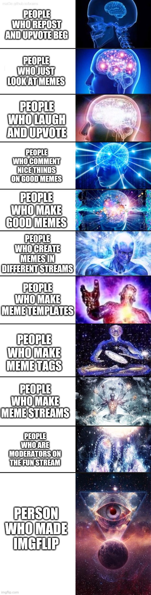 Big brain |  PEOPLE WHO REPOST AND UPVOTE BEG; PEOPLE WHO JUST LOOK AT MEMES; PEOPLE WHO LAUGH AND UPVOTE; PEOPLE WHO COMMENT NICE THINDS ON GOOD MEMES; PEOPLE WHO MAKE GOOD MEMES; PEOPLE WHO CREATE MEMES IN DIFFERENT STREAMS; PEOPLE WHO MAKE MEME TEMPLATES; PEOPLE WHO MAKE MEME TAGS; PEOPLE WHO MAKE MEME STREAMS; PEOPLE WHO ARE MODERATORS ON THE FUN STREAM; PERSON WHO MADE IMGFLIP | image tagged in extended expanding brain,expanding brain,memes,memers,imgflip | made w/ Imgflip meme maker