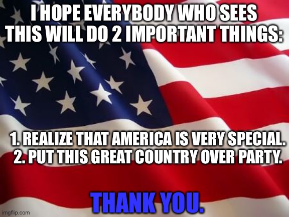 And 3 have a good day | I HOPE EVERYBODY WHO SEES THIS WILL DO 2 IMPORTANT THINGS:; 1. REALIZE THAT AMERICA IS VERY SPECIAL.
2. PUT THIS GREAT COUNTRY OVER PARTY. THANK YOU. | image tagged in american flag,patriotism,memes,politics,usa,america | made w/ Imgflip meme maker