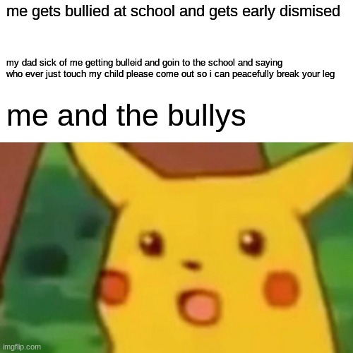 Surprised Pikachu Meme | me gets bullied at school and gets early dismised; my dad sick of me getting bulleid and goin to the school and saying who ever just touch my child please come out so i can peacefully break your leg; me and the bullys | image tagged in memes,surprised pikachu | made w/ Imgflip meme maker