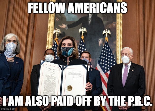 Pelosi | FELLOW AMERICANS; I AM ALSO PAID OFF BY THE P.R.C. | image tagged in pelosi | made w/ Imgflip meme maker