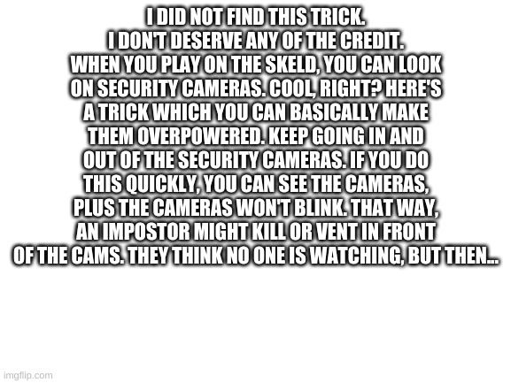 Among Us Awesome Trick | I DID NOT FIND THIS TRICK. I DON'T DESERVE ANY OF THE CREDIT. WHEN YOU PLAY ON THE SKELD, YOU CAN LOOK ON SECURITY CAMERAS. COOL, RIGHT? HERE'S A TRICK WHICH YOU CAN BASICALLY MAKE THEM OVERPOWERED. KEEP GOING IN AND OUT OF THE SECURITY CAMERAS. IF YOU DO THIS QUICKLY, YOU CAN SEE THE CAMERAS, PLUS THE CAMERAS WON'T BLINK. THAT WAY, AN IMPOSTOR MIGHT KILL OR VENT IN FRONT OF THE CAMS. THEY THINK NO ONE IS WATCHING, BUT THEN... | image tagged in blank white template | made w/ Imgflip meme maker