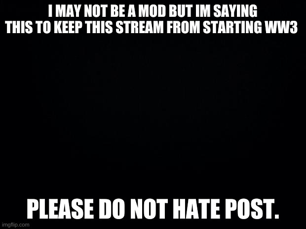 Black background | I MAY NOT BE A MOD BUT IM SAYING THIS TO KEEP THIS STREAM FROM STARTING WW3; PLEASE DO NOT HATE POST. | image tagged in black background | made w/ Imgflip meme maker