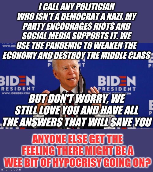 If social media was really concerned about your safety, why didn't' they censor these clowns long ago? Oh yeah....I forgot. | I CALL ANY POLITICIAN WHO ISN'T A DEMOCRAT A NAZI. MY PARTY ENCOURAGES RIOTS AND SOCIAL MEDIA SUPPORTS IT. WE USE THE PANDEMIC TO WEAKEN THE ECONOMY AND DESTROY THE MIDDLE CLASS; BUT DON'T WORRY, WE STILL LOVE YOU AND HAVE ALL THE ANSWERS THAT WILL SAVE YOU; ANYONE ELSE GET THE FEELING THERE MIGHT BE A WEE BIT OF HYPOCRISY GOING ON? | image tagged in buden,liberal hypocrisy | made w/ Imgflip meme maker