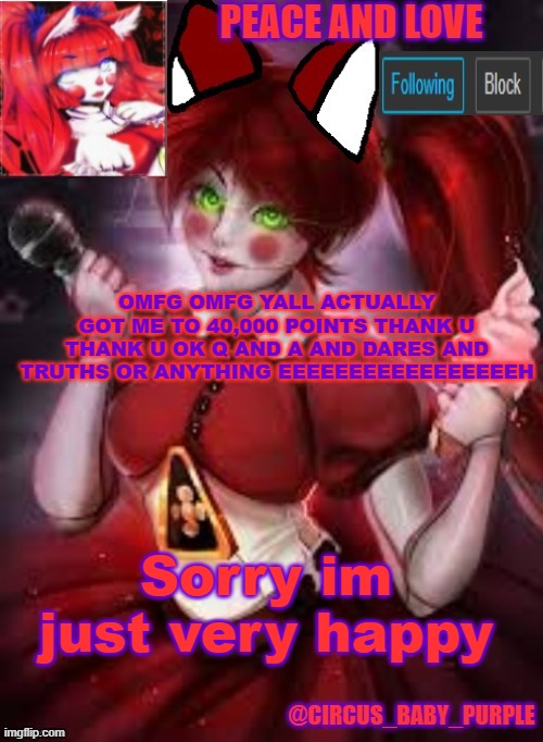 i am extremally happy | OMFG OMFG YALL ACTUALLY GOT ME TO 40,000 POINTS THANK U THANK U OK Q AND A AND DARES AND TRUTHS OR ANYTHING EEEEEEEEEEEEEEEEEH; Sorry im just very happy | image tagged in circus baby furry style | made w/ Imgflip meme maker
