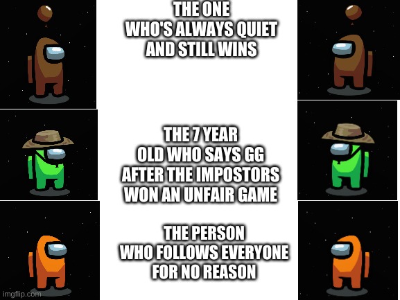 Blank White Template | THE ONE WHO'S ALWAYS QUIET AND STILL WINS; THE 7 YEAR OLD WHO SAYS GG AFTER THE IMPOSTORS WON AN UNFAIR GAME; THE PERSON WHO FOLLOWS EVERYONE FOR NO REASON | image tagged in blank white template | made w/ Imgflip meme maker