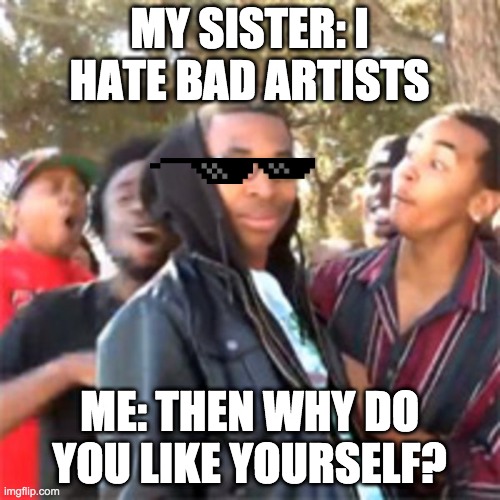 black boy roast | MY SISTER: I HATE BAD ARTISTS; ME: THEN WHY DO YOU LIKE YOURSELF? | image tagged in black boy roast | made w/ Imgflip meme maker