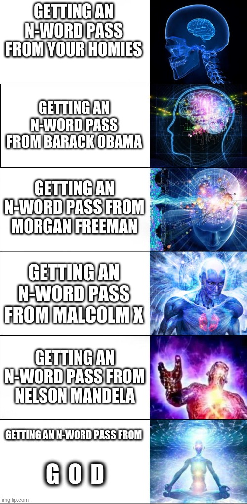 N-word pass | GETTING AN N-WORD PASS FROM YOUR HOMIES; GETTING AN N-WORD PASS FROM BARACK OBAMA; GETTING AN N-WORD PASS FROM MORGAN FREEMAN; GETTING AN N-WORD PASS FROM MALCOLM X; GETTING AN N-WORD PASS FROM NELSON MANDELA; GETTING AN N-WORD PASS FROM; G  O  D | image tagged in expanding brain | made w/ Imgflip meme maker