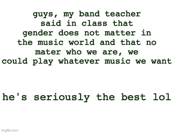 Blank White Template | guys, my band teacher said in class that gender does not matter in the music world and that no mater who we are, we could play whatever music we want; he's seriously the best lol | image tagged in blank white template | made w/ Imgflip meme maker
